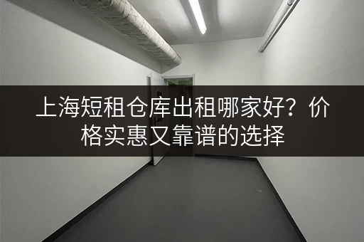上海短租仓库出租哪家好？价格实惠又靠谱的选择