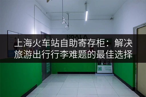 上海火车站自助寄存柜：解决旅游出行行李难题的最佳选择