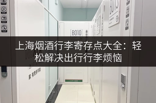 上海烟酒行李寄存点大全：轻松解决出行行李烦恼