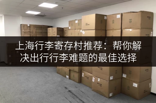 上海行李寄存村推荐：帮你解决出行行李难题的最佳选择