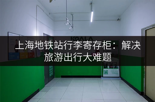 上海地铁站行李寄存柜：解决旅游出行大难题