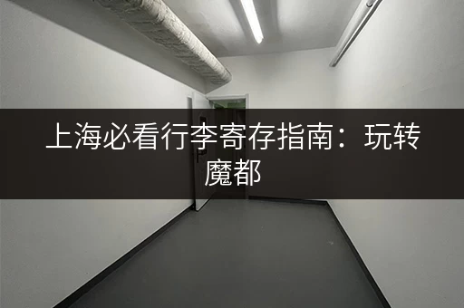 上海必看行李寄存指南：玩转魔都，行李不再是负担！
