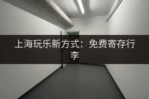 上海玩乐新方式：免费寄存行李，轻装上阵逛景点！