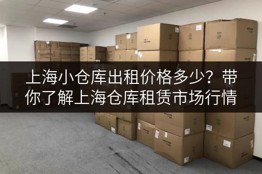 上海小仓库出租价格多少？带你了解上海仓库租赁市场行情