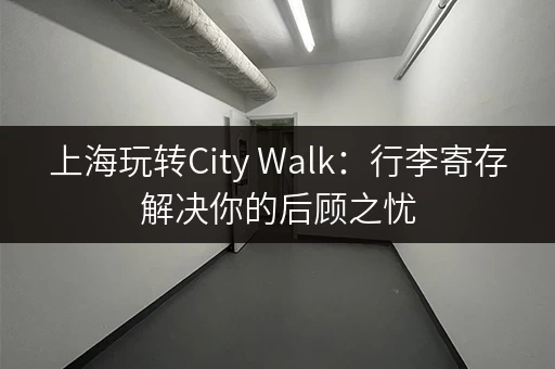 上海玩转City Walk：行李寄存解决你的后顾之忧