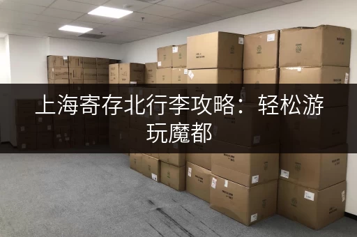 上海寄存北行李攻略：轻松游玩魔都，解放双手！