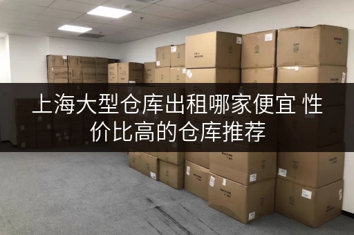 上海大型仓库出租哪家便宜 性价比高的仓库推荐