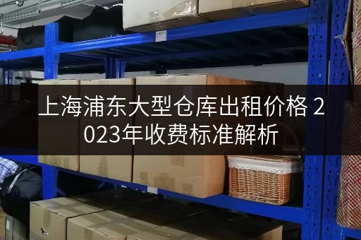 上海浦东大型仓库出租价格 2023年收费标准解析