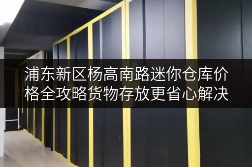 浦东新区杨高南路迷你仓库价格全攻略货物存放更省心解决方案 浦东新区杨高南路迷你仓库价格全攻略货物存放更省心解决方案