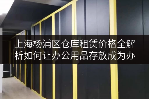 上海杨浦区仓库租赁价格全解析如何让办公用品存放成为办公空间释放利器