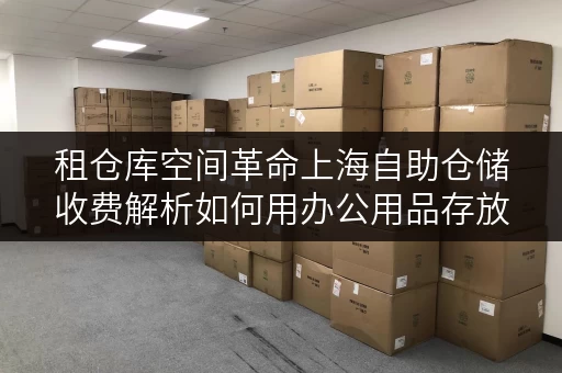 租仓库空间革命上海自助仓储收费解析如何用办公用品存放释放办公空间？
